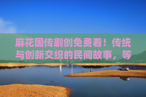 麻花国传剧创免费看!传统与创新交织的民间故事,等你解锁 麻花国传剧创免费看!传统与创新交织的民间故事,等你解锁