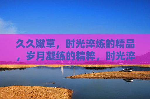 久久嫩草,时光淬炼的精品,岁月凝练的精粹,时光淬炼嫩草精粹 久久嫩草,时光淬炼的精品,岁月凝练的精粹,时光淬炼嫩草精粹