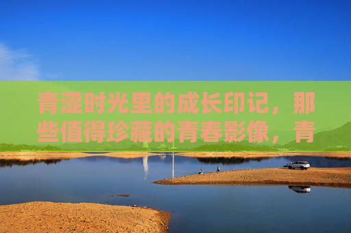 青涩时光里的成长印记，那些值得珍藏的青春影像，青春影像，青涩时光的成长印记