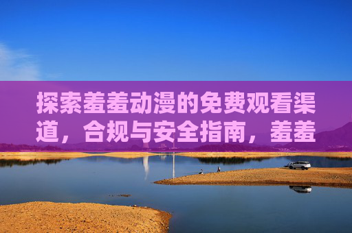 探索羞羞动漫的免费观看渠道，合规与安全指南，羞羞动漫免费观看合规安全指南