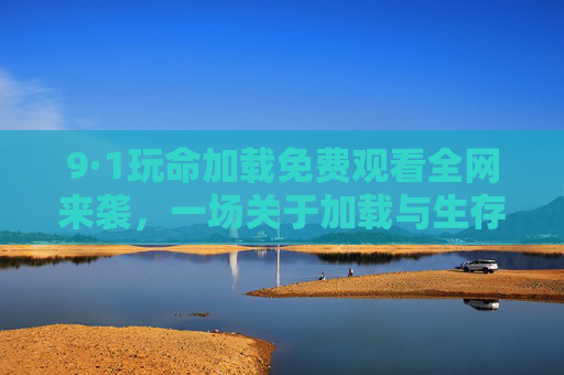 9·1玩命加载免费观看全网来袭,一场关于加载与生存的极限狂潮,9·1玩命加载,加载与生存的极限狂潮 9·1玩命加载免费观看全网来袭,一场关于加载与生存的极限狂潮,9·1玩命加载,加载与生存的极限狂潮