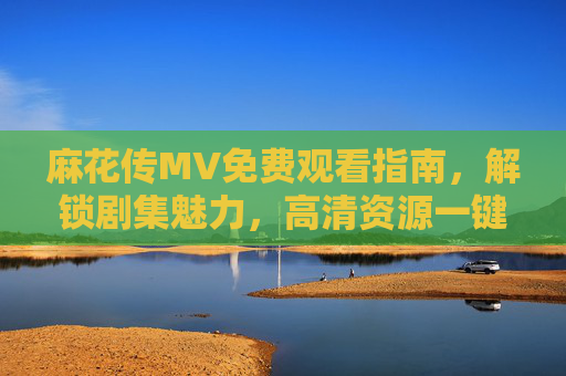麻花传MV免费观看指南，解锁剧集魅力，高清资源一键获取，麻花传MV免费观看指南，高清资源一键解锁剧集魅力