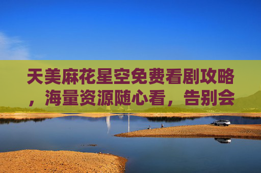 天美麻花星空免费看剧攻略，海量资源随心看，告别会员烦恼
