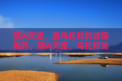 禁A天堂,当乌托邦的滤镜裂开,禁A天堂,乌托邦滤镜裂开 禁A天堂,当乌托邦的滤镜裂开,禁A天堂,乌托邦滤镜裂开