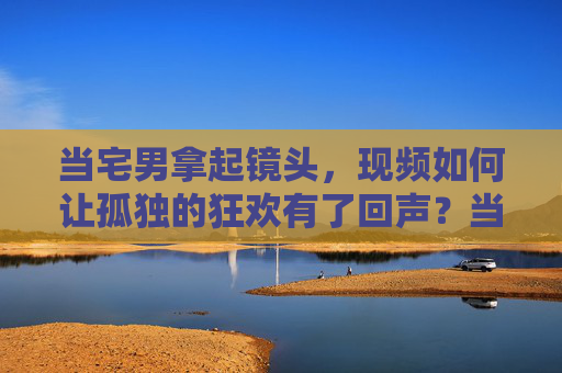 当宅男拿起镜头,现频如何让孤独的狂欢有了回声?当宅男拿起镜头,孤独的狂欢有了视频回声 当宅男拿起镜头,现频如何让孤独的狂欢有了回声?当宅男拿起镜头,孤独的狂欢有了视频回声
