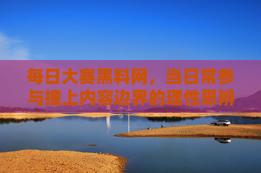 每日大赛黑料网,当日常参与撞上内容边界的理性思辨,每日大赛黑料网,日常参与与内容边界的理性思辨 每日大赛黑料网,当日常参与撞上内容边界的理性思辨,每日大赛黑料网,日常参与与内容边界的理性思辨