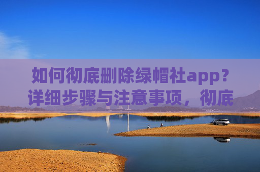 如何彻底删除绿帽社app？详细步骤与注意事项，彻底删除绿帽社app，详细步骤与注意事项