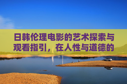 日韩伦理电影的艺术探索与观看指引，在人性与道德的边界中思考，日韩伦理电影，人性与道德边界的艺术探索与思考指引