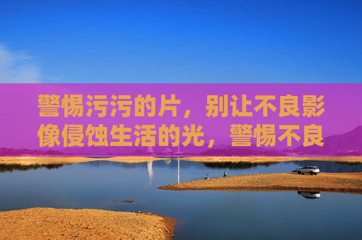 警惕污污的片,别让不良影像侵蚀生活的光,警惕不良影像,守护生活之光 警惕污污的片,别让不良影像侵蚀生活的光,警惕不良影像,守护生活之光
