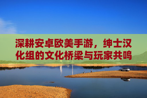 深耕安卓欧美手游，绅士汉化组的文化桥梁与玩家共鸣，深耕安卓欧美手游，绅士汉化组的文化桥梁与玩家共鸣