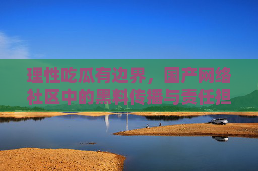 理性吃瓜有边界,国产网络社区中的黑料传播与责任担当,国产网络社区,理性吃瓜的边界与传播责任 理性吃瓜有边界,国产网络社区中的黑料传播与责任担当,国产网络社区,理性吃瓜的边界与传播责任