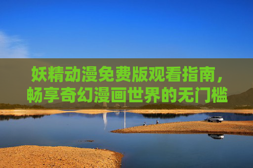 妖精动漫免费版观看指南，畅享奇幻漫画世界的无门槛入口，妖精动漫免费观看指南，畅享奇幻漫画世界的无门槛入口