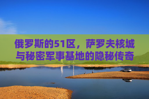 俄罗斯的51区,萨罗夫核城与秘密军事基地的隐秘传奇 俄罗斯的51区,萨罗夫核城与秘密军事基地的隐秘传奇