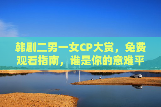 韩剧二男一女CP大赏,免费观看指南,谁是你的意难平?韩剧二男一女CP大赏,免费观看指南,谁是你的意难平? 韩剧二男一女CP大赏,免费观看指南,谁是你的意难平?韩剧二男一女CP大赏,免费观看指南,谁是你的意难平?