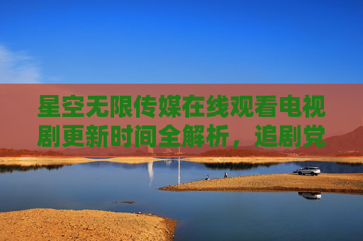 星空无限传媒在线观看电视剧更新时间全解析，追剧党必看的时间指南，星空无限传媒电视剧更新时间全解析 追剧党必看时间指南