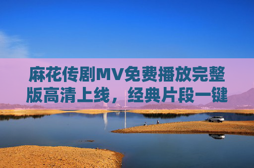 麻花传剧MV免费播放完整版高清上线,经典片段一键重温,麻花传剧MV免费高清完整版上线 经典片段一键重温 麻花传剧MV免费播放完整版高清上线,经典片段一键重温,麻花传剧MV免费高清完整版上线 经典片段一键重温