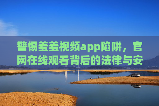 警惕羞羞视频app陷阱，官网在线观看背后的法律与安全风险，警惕羞羞视频app陷阱，官网在线观看的法律与安全风险