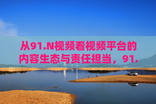 从91.N视频看视频平台的内容生态与责任担当,91.N视频,视频平台内容生态与责任担当的审视 从91.N视频看视频平台的内容生态与责任担当,91.N视频,视频平台内容生态与责任担当的审视