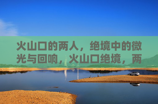 火山口的两人，绝境中的微光与回响，火山口绝境，两人的微光与回响