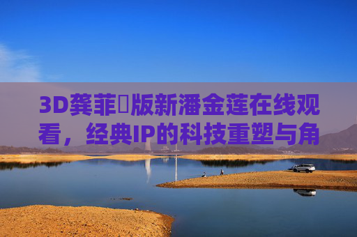 3D龚菲玥版新潘金莲在线观看，经典IP的科技重塑与角色新解，科技重塑经典，3D龚菲玥版新潘金莲的角色新解