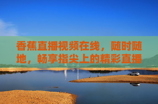 香蕉直播视频在线,随时随地,畅享指尖上的精彩直播时代,香蕉直播,指尖畅享,随时随地精彩 香蕉直播视频在线,随时随地,畅享指尖上的精彩直播时代,香蕉直播,指尖畅享,随时随地精彩