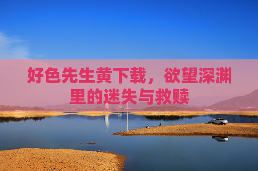 好色先生黄下载,欲望深渊里的迷失与救赎 好色先生黄下载,欲望深渊里的迷失与救赎