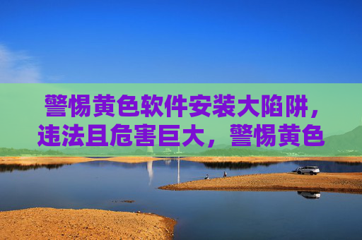 警惕黄色软件安装大陷阱,违法且危害巨大,警惕黄色软件安装大陷阱,违法危害巨大 警惕黄色软件安装大陷阱,违法且危害巨大,警惕黄色软件安装大陷阱,违法危害巨大