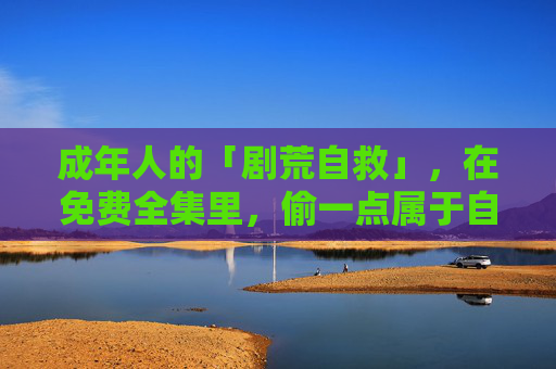 成年人的「剧荒自救」,在免费全集里,偷一点属于自己的时间 成年人的「剧荒自救」,在免费全集里,偷一点属于自己的时间