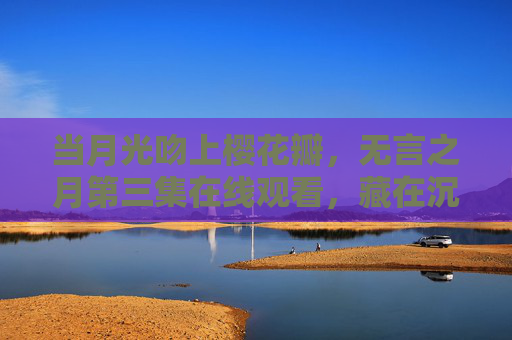 当月光吻上樱花瓣,无言之月第三集在线观看,藏在沉默里的温柔叙事 当月光吻上樱花瓣,无言之月第三集在线观看,藏在沉默里的温柔叙事
