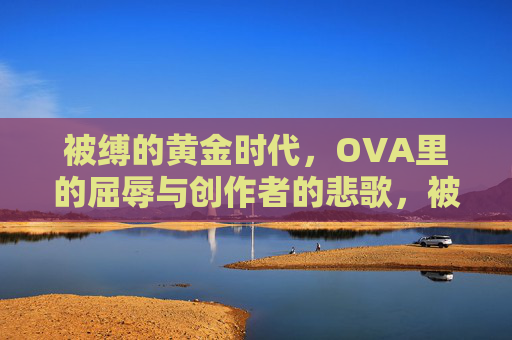 被缚的黄金时代,OVA里的屈辱与创作者的悲歌,被缚的黄金时代,OVA中的屈辱与创作者悲歌 被缚的黄金时代,OVA里的屈辱与创作者的悲歌,被缚的黄金时代,OVA中的屈辱与创作者悲歌