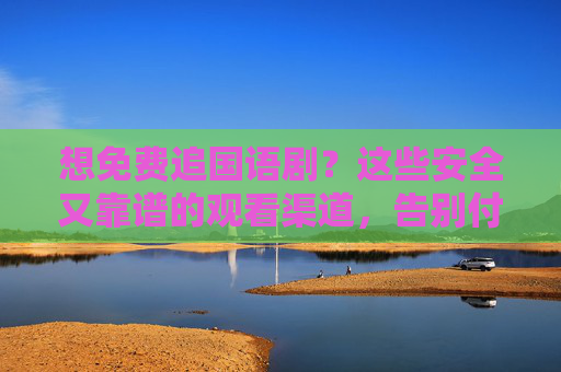想免费追国语剧？这些安全又靠谱的观看渠道，告别付费烦恼！免费追国语剧，安全靠谱渠道，告别付费烦恼！