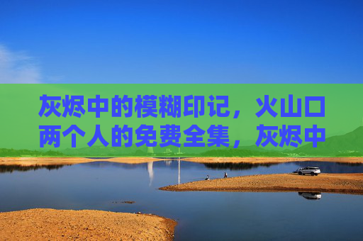 灰烬中的模糊印记，火山口两个人的免费全集，灰烬中的模糊印记，火山口两个人的免费全集