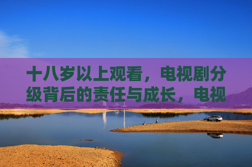 十八岁以上观看,电视剧分级背后的责任与成长,电视剧分级,十八岁以上观看背后的责任与成长 十八岁以上观看,电视剧分级背后的责任与成长,电视剧分级,十八岁以上观看背后的责任与成长