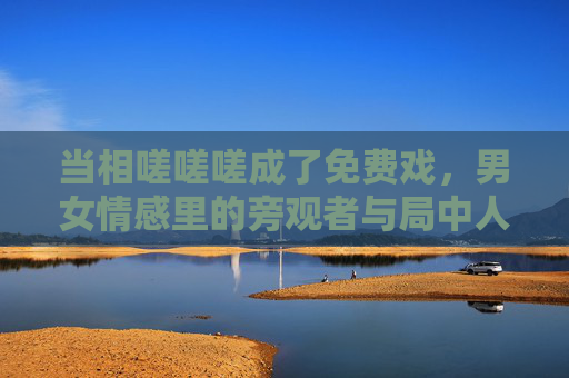 当相嗟嗟嗟成了免费戏,男女情感里的旁观者与局中人,情感戏台,嗟叹中的旁观者与局中人 当相嗟嗟嗟成了免费戏,男女情感里的旁观者与局中人,情感戏台,嗟叹中的旁观者与局中人