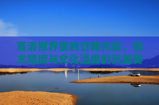 高清视界里的日韩光影，技术精度与文化温度的双重奏，日韩光影，技术精度与文化温度的双重奏