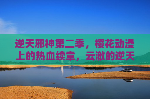 逆天邪神第二季，樱花动漫上的热血续章，云澈的逆天之路再启？逆天邪神第二季，樱花动漫热血续章，云澈逆天之路再启