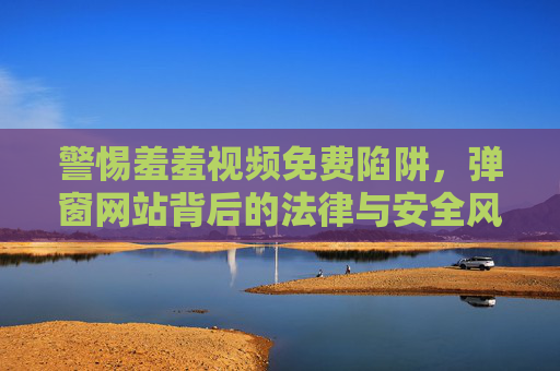 警惕羞羞视频免费陷阱，弹窗网站背后的法律与安全风险