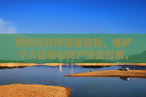 警惕污软件安装陷阱，保护个人信息与财产安全指南，警惕污软件陷阱，守护信息财产安全
