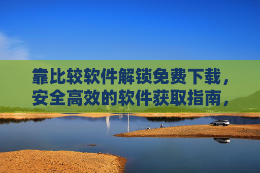 靠比较软件解锁免费下载,安全高效的软件获取指南,比较软件,安全高效解锁免费下载指南 靠比较软件解锁免费下载,安全高效的软件获取指南,比较软件,安全高效解锁免费下载指南