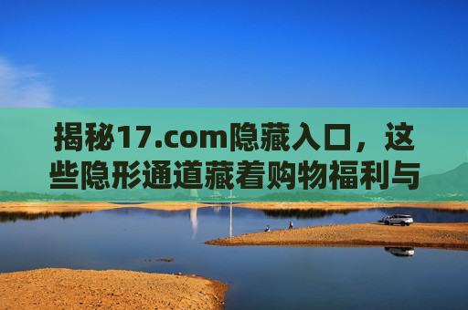 揭秘17.com隐藏入口,这些隐形通道藏着购物福利与实用技巧,17.com隐藏入口与隐形通道,解锁购物福利与实用技巧 揭秘17.com隐藏入口,这些隐形通道藏着购物福利与实用技巧,17.com隐藏入口与隐形通道,解锁购物福利与实用技巧