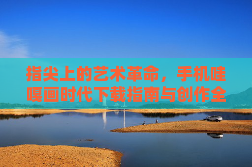 指尖上的艺术革命，手机哇嘎画时代下载指南与创作全体验，指尖上的艺术革命，手机哇嘎画时代下载指南与创作全体验
