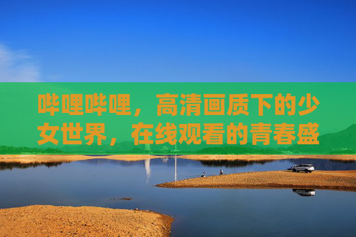 哔哩哔哩,高清画质下的少女世界,在线观看的青春盛宴 哔哩哔哩,高清画质下的少女世界,在线观看的青春盛宴