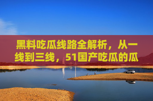 黑料吃瓜线路全解析,从一线到三线,51国产吃瓜的瓜田地图,51国产吃瓜线路全解析,一线到三线瓜田地图 黑料吃瓜线路全解析,从一线到三线,51国产吃瓜的瓜田地图,51国产吃瓜线路全解析,一线到三线瓜田地图