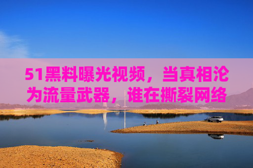 51黑料曝光视频,当真相沦为流量武器,谁在撕裂网络信任?真相沦为流量武器,51黑料视频撕裂网络信任 51黑料曝光视频,当真相沦为流量武器,谁在撕裂网络信任?真相沦为流量武器,51黑料视频撕裂网络信任
