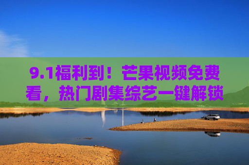 9.1福利到！芒果视频免费看，热门剧集综艺一键解锁，追剧党速冲！1福利！芒果视频免费看热门剧集综艺，追剧党速冲！
