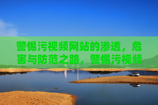 警惕污视频网站的渗透,危害与防范之路,警惕污视频网站渗透,危害与防范之路 警惕污视频网站的渗透,危害与防范之路,警惕污视频网站渗透,危害与防范之路
