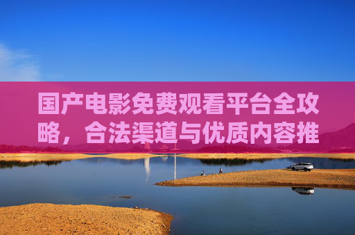 国产电影免费观看平台全攻略,合法渠道与优质内容推荐,国产电影免费观看合法平台全攻略,优质内容推荐 国产电影免费观看平台全攻略,合法渠道与优质内容推荐,国产电影免费观看合法平台全攻略,优质内容推荐