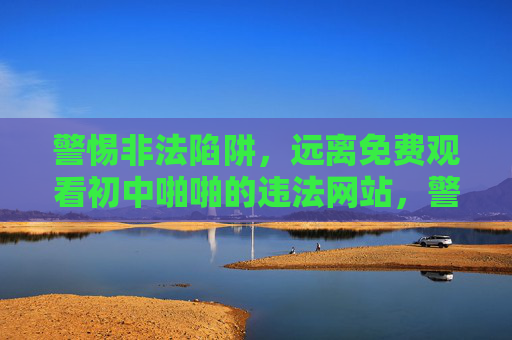 警惕非法陷阱，远离免费观看初中啪啪的违法网站，警惕非法陷阱，远离免费观看初中违法内容的网站