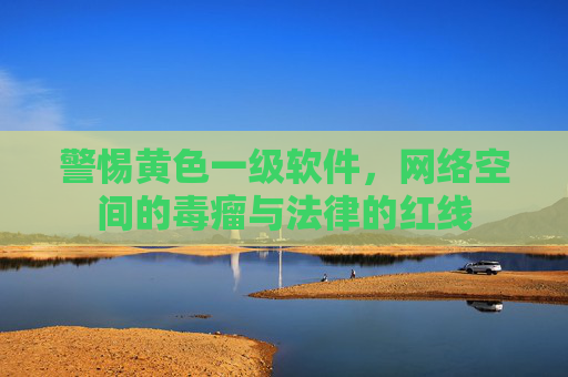 警惕黄色一级软件,网络空间的毒瘤与法律的红线 警惕黄色一级软件,网络空间的毒瘤与法律的红线