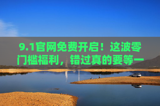 9.1官网免费开启！这波零门槛福利，错过真的要等一年，官网零门槛免费福利开启！错过等一年